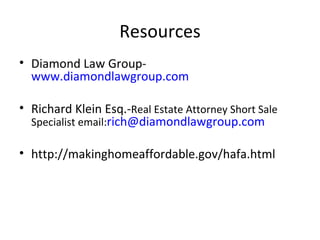 Resources Diamond Law Group-  www.diamondlawgroup.com Richard Klein Esq.- Real Estate Attorney Short Sale Specialist email: [email_address] http://makinghomeaffordable.gov/hafa.html 
