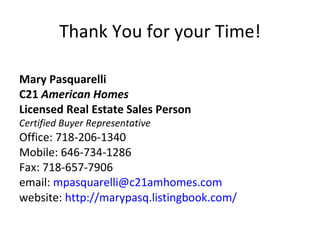 Thank You for your Time! Mary Pasquarelli C21  American Homes Licensed Real Estate Sales Person Certified Buyer Representative Office: 718-206-1340 Mobile: 646-734-1286 Fax: 718-657-7906 email:  [email_address] website:  http://marypasq.listingbook.com/ 