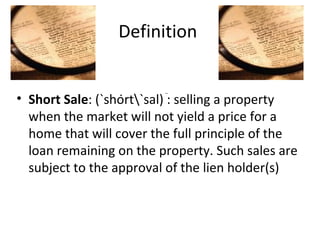 Definition  Short Sale : (`shȯrt\`sal) : selling a property when the market will not yield a price for a home that will cover the full principle of the loan remaining on the property. Such sales are subject to the approval of the lien holder(s) 