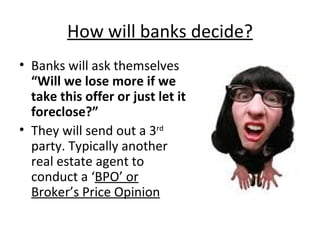 How will banks decide? Banks will ask themselves  “Will we lose more if we take this offer or just let it foreclose?” They will send out a 3 rd  party. Typically another real estate agent to conduct a ‘ BPO’ or Broker’s Price Opinion 