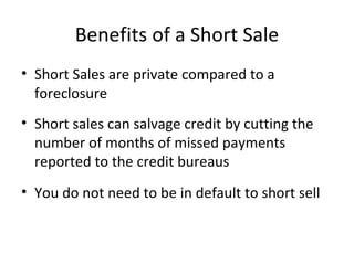 Benefits of a Short Sale Short Sales are private compared to a foreclosure Short sales can salvage credit by cutting the number of months of missed payments reported to the credit bureaus You do not need to be in default to short sell 
