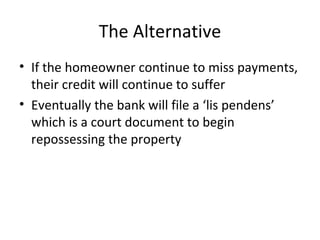 The Alternative If the homeowner continue to miss payments, their credit will continue to suffer Eventually the bank will file a ‘lis pendens’ which is a court document to begin repossessing the property 