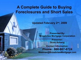 A Complete Guide to Buying Foreclosures and Short Sales Updated February 2 nd , 2009 Presented By: Broadview Mortgage Corporation Presenter: Scott Schang Contact Information: Phone:  866-667-6724 [email_address] 