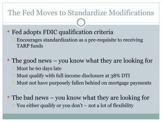 The Fed Moves to Standardize Modifications Fed adopts FDIC qualification criteria  Encourages standardization as a pre-requisite to receiving TARP funds The good news – you know what they are looking for Must be 60 days late Must qualify with full income disclosure at 38% DTI Must not have purposely fallen behind on mortgage payments The bad news – you know what they are looking for You either qualify or you don’t – not a lot of flexibility 