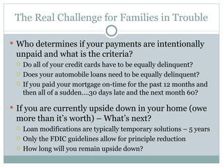 The Real Challenge for Families in Trouble Who determines if your payments are intentionally unpaid and what is the criteria? Do all of your credit cards have to be equally delinquent? Does your automobile loans need to be equally delinquent? If you paid your mortgage on-time for the past 12 months and then all of a sudden….30 days late and the next month 60? If you are currently upside down in your home (owe more than it’s worth) – What’s next? Loan modifications are typically temporary solutions – 5 years Only the FDIC guidelines allow for principle reduction  How long will you remain upside down? 