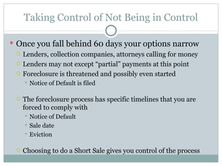 Taking Control of Not Being in Control Once you fall behind 60 days your options narrow Lenders, collection companies, attorneys calling for money Lenders may not except “partial” payments at this point Foreclosure is threatened and possibly even started Notice of Default is filed The foreclosure process has specific timelines that you are forced to comply with  Notice of Default Sale date Eviction Choosing to do a Short Sale gives you control of the process 