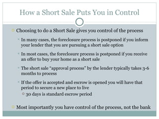How a Short Sale Puts You in Control Choosing to do a Short Sale gives you control of the process In many cases, the foreclosure process is postponed if you inform your lender that you are pursuing a short sale option In most cases, the foreclosure process is postponed if you receive an offer to buy your home as a short sale The short sale “approval process” by the lender typically takes 3-6 months to process If the offer is accepted and escrow is opened you will have that period to secure a new place to live 30 days is standard escrow period Most importantly you have control of the process, not the bank 