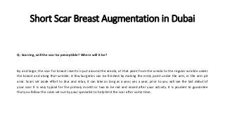 Short Scar Breast Augmentation in Dubai
Q: Scarring, will the scar be perceptible? Where will it be?
By and large, the scar for breast inserts is put around the areola, at that point from the areola to the regular wrinkle under
the breast and along that wrinkle. A few Surgeries can be finished by making the entry point under the arm, in the arm pit
area. Scars set aside effort to blur and relax, it can take as long as a year, yes a year, prior to you will see the last debut of
your scar. It is very typical for the primary month or two to be red and raised after your activity. It is prudent to guarantee
that you follow the rules set out by your specialist to help limit the scar after some time.
 
