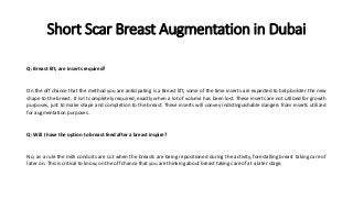Short Scar Breast Augmentation in Dubai
Q: Breast lift, are inserts required?
On the off chance that the method you are anticipating is a Breast lift, some of the time inserts are expected to help bolster the new
shape to the breast. It isn't completely required, exactly when a lot of volume has been lost. These inserts are not utilized for growth
purposes, just to make shape and completion to the breast. These inserts will convey indistinguishable dangers from inserts utilized
for augmentation purposes.
Q: Will I have the option to breast feed after a breast inspire?
No, as a rule the milk conduits are cut when the breasts are being repositioned during the activity, forestalling breast taking care of
later on. This is critical to know, on the off chance that you are thinking about breast taking care of at a later stage.
 