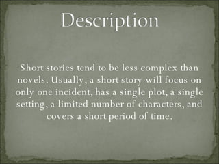 Short stories tend to be less complex than novels. Usually, a short story will focus on only one incident, has a single plot, a single setting, a limited number of characters, and covers a short period of time. 