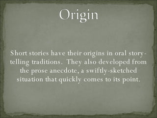 Short stories have their origins in oral story-telling traditions.  They also developed from the prose anecdote, a swiftly-sketched situation that quickly comes to its point. 