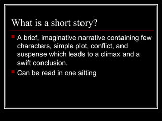 What is a short story?
 A brief, imaginative narrative containing few
characters, simple plot, conflict, and
suspense which leads to a climax and a
swift conclusion.
 Can be read in one sitting
 