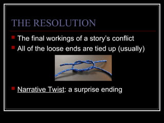 THE RESOLUTION
 The final workings of a story’s conflict
 All of the loose ends are tied up (usually)
 Narrative Twist: a surprise ending
 