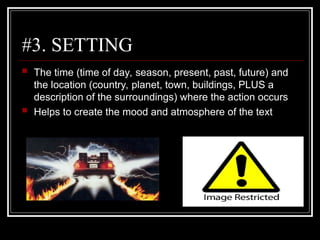 #3. SETTING
 The time (time of day, season, present, past, future) and
the location (country, planet, town, buildings, PLUS a
description of the surroundings) where the action occurs
 Helps to create the mood and atmosphere of the text
 