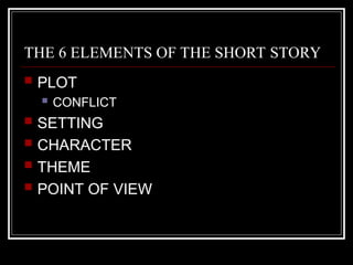 THE 6 ELEMENTS OF THE SHORT STORY
 PLOT
 CONFLICT
 SETTING
 CHARACTER
 THEME
 POINT OF VIEW
 