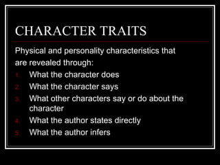 CHARACTER TRAITS
Physical and personality characteristics that
are revealed through:
1. What the character does
2. What the character says
3. What other characters say or do about the
character
4. What the author states directly
5. What the author infers
 