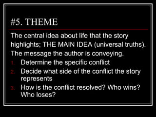 #5. THEME
The central idea about life that the story
highlights; THE MAIN IDEA (universal truths).
The message the author is conveying.
1. Determine the specific conflict
2. Decide what side of the conflict the story
represents
3. How is the conflict resolved? Who wins?
Who loses?
 
