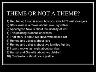 THEME OR NOT A THEME?
1) Red Riding Hood is about how you shouldn’t trust strangers
2) Stars Wars is a movie about Luke Skywalker
3) Apocalypse Now is about the insanity of war.
4) This painting is about loneliness
5) That story is about two guys who steal a car
6) Romeo and Juliet is about love
7) Romeo and Juliet is about two families fighting
8) I saw a movie last night about survival
9) Hansel and Gretel is about two children
10) Cinderella is about poetic justice
 