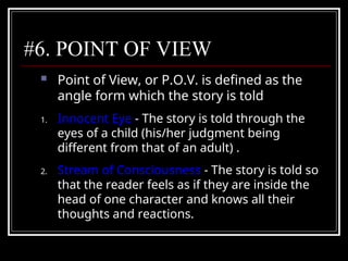 #6. POINT OF VIEW
 Point of View, or P.O.V. is defined as the
angle form which the story is told
1. Innocent Eye - The story is told through the
eyes of a child (his/her judgment being
different from that of an adult) .
2. Stream of Consciousness - The story is told so
that the reader feels as if they are inside the
head of one character and knows all their
thoughts and reactions.
 