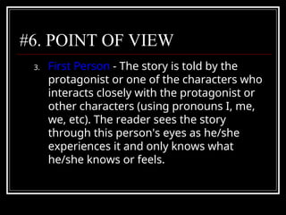 #6. POINT OF VIEW
3. First Person - The story is told by the
protagonist or one of the characters who
interacts closely with the protagonist or
other characters (using pronouns I, me,
we, etc). The reader sees the story
through this person's eyes as he/she
experiences it and only knows what
he/she knows or feels.
 