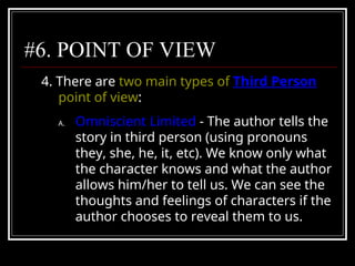 #6. POINT OF VIEW
4. There are two main types of Third Person
point of view:
A. Omniscient Limited - The author tells the
story in third person (using pronouns
they, she, he, it, etc). We know only what
the character knows and what the author
allows him/her to tell us. We can see the
thoughts and feelings of characters if the
author chooses to reveal them to us.
 