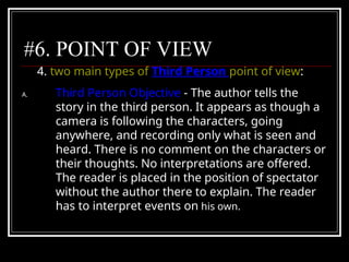 #6. POINT OF VIEW
4. two main types of Third Person point of view:
A. Third Person Objective - The author tells the
story in the third person. It appears as though a
camera is following the characters, going
anywhere, and recording only what is seen and
heard. There is no comment on the characters or
their thoughts. No interpretations are offered.
The reader is placed in the position of spectator
without the author there to explain. The reader
has to interpret events on his own.
 
