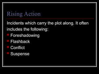 Rising Action
Incidents which carry the plot along. It often
includes the following:
 Foreshadowing
 Flashback
 Conflict
 Suspense
 