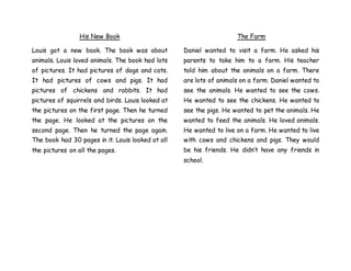 His New Book
Louis got a new book. The book was about
animals. Louis loved animals. The book had lots
of pictures. It had pictures of dogs and cats.
It had pictures of cows and pigs. It had
pictures of chickens and rabbits. It had
pictures of squirrels and birds. Louis looked at
the pictures on the first page. Then he turned
the page. He looked at the pictures on the
second page. Then he turned the page again.
The book had 30 pages in it. Louis looked at all
the pictures on all the pages.
The Farm
Daniel wanted to visit a farm. He asked his
parents to take him to a farm. His teacher
told him about the animals on a farm. There
are lots of animals on a farm. Daniel wanted to
see the animals. He wanted to see the cows.
He wanted to see the chickens. He wanted to
see the pigs. He wanted to pet the animals. He
wanted to feed the animals. He loved animals.
He wanted to live on a farm. He wanted to live
with cows and chickens and pigs. They would
be his friends. He didn’t have any friends in
school.
 