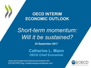 20 September 2017
Catherine L. Mann
OECD Chief Economist
OECD INTERIM
ECONOMIC OUTLOOK
Short-term momentum:
Will it be sustained?
www.oecd.org/economy/economicoutlook.htm
ECOSCOPE blog: oecdecoscope.wordpress.com
 