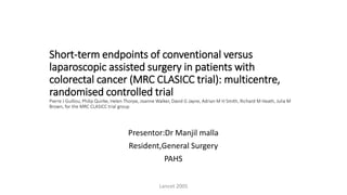 Short-term endpoints of conventional versus
laparoscopic assisted surgery in patients with
colorectal cancer (MRC CLASICC trial): multicentre,
randomised controlled trial
Pierre J Guillou, Philip Quirke, Helen Thorpe, Joanne Walker, David G Jayne, Adrian M H Smith, Richard M Heath, Julia M
Brown, for the MRC CLASICC trial group
Presentor:Dr Manjil malla
Resident,General Surgery
PAHS
Lancet 2005
 