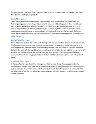 accounts payable cycle is the time a company takes to pay for its inventories, and the cash cycle is the
time debtors take to pay for products.

Cash Shortages:
There are varied reasons that significant cash shortages occur. For example, a business might be
following an aggressive marketing policy in which it allows its debtors to pay their dues over a longer
period. Such a policy might dent the company’s cash-flows from two perspectives. First, it locks up
money in receivables with debtors, and second, the company might fund additional inventories for
newer sales, without recourse to business-based cash inflows. Enterprises also face such challenges
when they buy new machinery, are assessed heavy court fines or while fighting natural calamities, such
as hurricanes.

Cash-Flow Forecast:
When it becomes evident that severe cash shortages will occur, a cash-flow forecast becomes necessary.
The forecast should estimate total cash collections and total cash payments during each quarter in at
least three various scenarios: worst case, most likely and best case. You'll need to know the difference
between the total collections and total payments to ascertain whether there is a deficit in any quarter of
the year. For each cash-inflow and outflow item, you must account for all relevant increases and
decreases. This includes early payment discounts from creditors, deferred expense payments and cash
sales.

Funding Shortages:
If the cash-flow forecast shows that shortages are likely to occur during the year, you must make
arrangements to cover them. One way to fund short-term deficits is through other short-term measures,
such as increases in current liabilities, which can include negotiations for longer credit terms and shortterm bank loans. You also can sell certain unwanted assets and offer discounts to debtors to encourage
quicker payments.

 