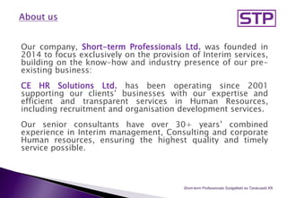 Our company, Short-term Professionals Ltd. was founded in
2014 to focus exclusively on the provision of Interim services,
building on the know-how and industry presence of our pre-
existing business:
CE HR Solutions Ltd. has been operating since 2001
supporting our clients’ businesses with our expertise and
efficient and transparent services in Human Resources,
including recruitment and organisation development services.
Our senior consultants have over 30+ years’ combined
experience in Interim management, Consulting and corporate
Human resources, ensuring the highest quality and timely
service possible.
Short-term Professionals Szolgáltató és Tanácsadó Kft..
 