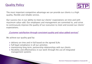 The most important competitive advantage we can provide our clients is a high
quality, flexible and reliable service.
Our success lies in our ability to meet our clients’ expectations on time and with
maximum value-add. Our employees and management are commited to, and strive
to continuously improve the quality of our execution to meet and exceed our clients’
expectations.
„Customer satisfaction through consistent quality and value added services”
We achieve our quality goal by:
 delivery on time and in full based on the agreed SLAs
 full legal compliance in all our activities
 maintaining long term, partnership relationships with our clients
 flexibility and effectiveness in our work through the use of integrated
management systems
11
Short-term Professionals Szolgáltató és Tanácsadó Kft..
 