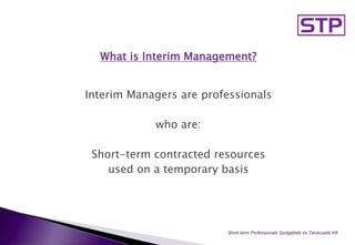 What is Interim Management?
Interim Managers are professionals
who are:
Short-term contracted resources
used on a temporary basis
Short-term Professionals Szolgáltató és Tanácsadó Kft.
 