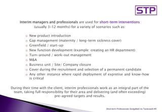 Interim managers and professionals are used for short-term interventions
(usually 3-12 months) for a variety of scenarios such as:
o New product introduction
o Gap management (maternity / long-term sickness cover)
o Greenfield / start-up
o New function development (example: creating an HR department)
o Turn-around / work-out management
o M&A
o Business unit / Site/ Company closure
o Cover during the recruitment and selection of a permanent candidate
o Any other instance where rapid deployment of expretise and know-how
is critical
During their time with the client, interim professionals work as an integral part of the
team, taking full responsibility for their area and delivering (and often exceeding)
pre-agreed targets and results.
Short-term Professionals Szolgáltató és Tanácsadó Kft..
 