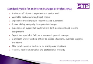 Standard Profile for an Interim Manager or Professional:
 Minimum of 10 years’ experience at senior level
 Verifiable background and track record
 Experienced with multiple industries and businesses
 Proven ability to rapidly drive positive change
 Experience of successful leadership in both permanent and interim
assignments
 Expert in a specialist field, or a seasoned general manager
 Significant understanding of how to assess situations, business systems
and teams
 Able to take control in diverse or ambiguous situations
 Flexible, with high personal and professional integrity
Short-term Professionals Szolgáltató és Tanácsadó Kft..
 