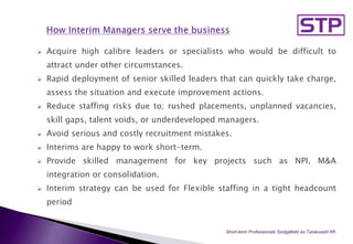  Acquire high calibre leaders or specialists who would be difficult to
attract under other circumstances.
 Rapid deployment of senior skilled leaders that can quickly take charge,
assess the situation and execute improvement actions.
 Reduce staffing risks due to; rushed placements, unplanned vacancies,
skill gaps, talent voids, or underdeveloped managers.
 Avoid serious and costly recruitment mistakes.
 Interims are happy to work short-term.
 Provide skilled management for key projects such as NPI, M&A
integration or consolidation.
 Interim strategy can be used for Flexible staffing in a tight headcount
period
Short-term Professionals Szolgáltató és Tanácsadó Kft..
 