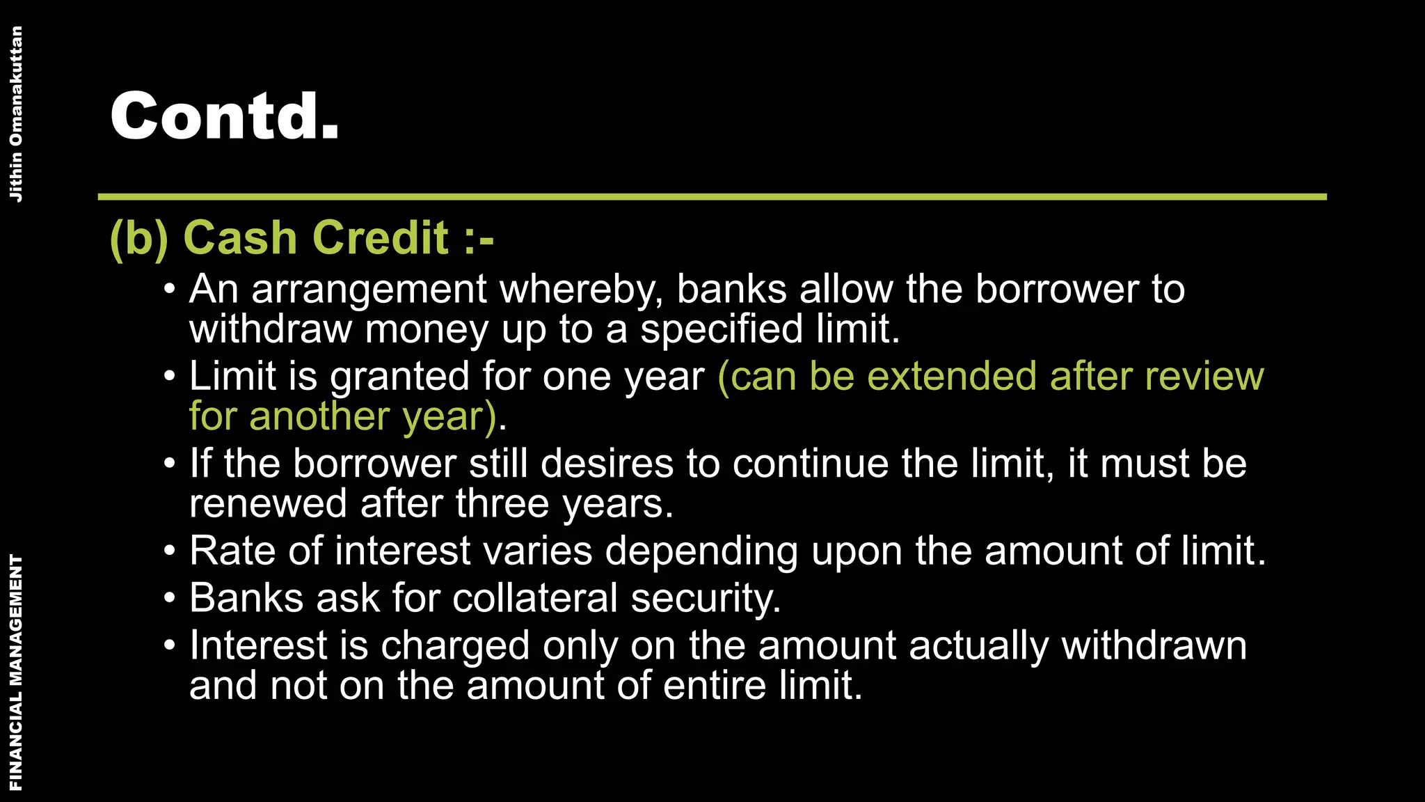 FINANCIALMANAGEMENTJithinOmanakuttan
Contd.
(b) Cash Credit :-
• An arrangement whereby, banks allow the borrower to
withdraw money up to a specified limit.
• Limit is granted for one year (can be extended after review
for another year).
• If the borrower still desires to continue the limit, it must be
renewed after three years.
• Rate of interest varies depending upon the amount of limit.
• Banks ask for collateral security.
• Interest is charged only on the amount actually withdrawn
and not on the amount of entire limit.
 
