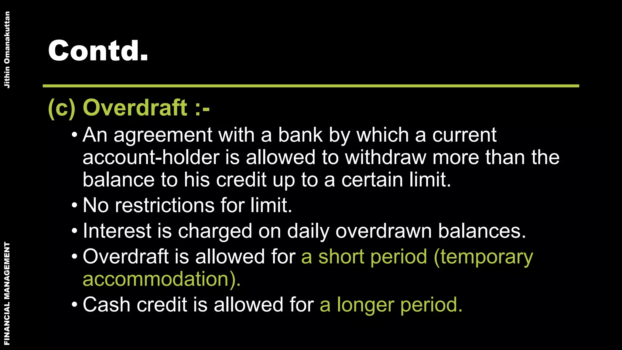 FINANCIALMANAGEMENTJithinOmanakuttan
Contd.
(c) Overdraft :-
• An agreement with a bank by which a current
account-holder is allowed to withdraw more than the
balance to his credit up to a certain limit.
• No restrictions for limit.
• Interest is charged on daily overdrawn balances.
• Overdraft is allowed for a short period (temporary
accommodation).
• Cash credit is allowed for a longer period.
 