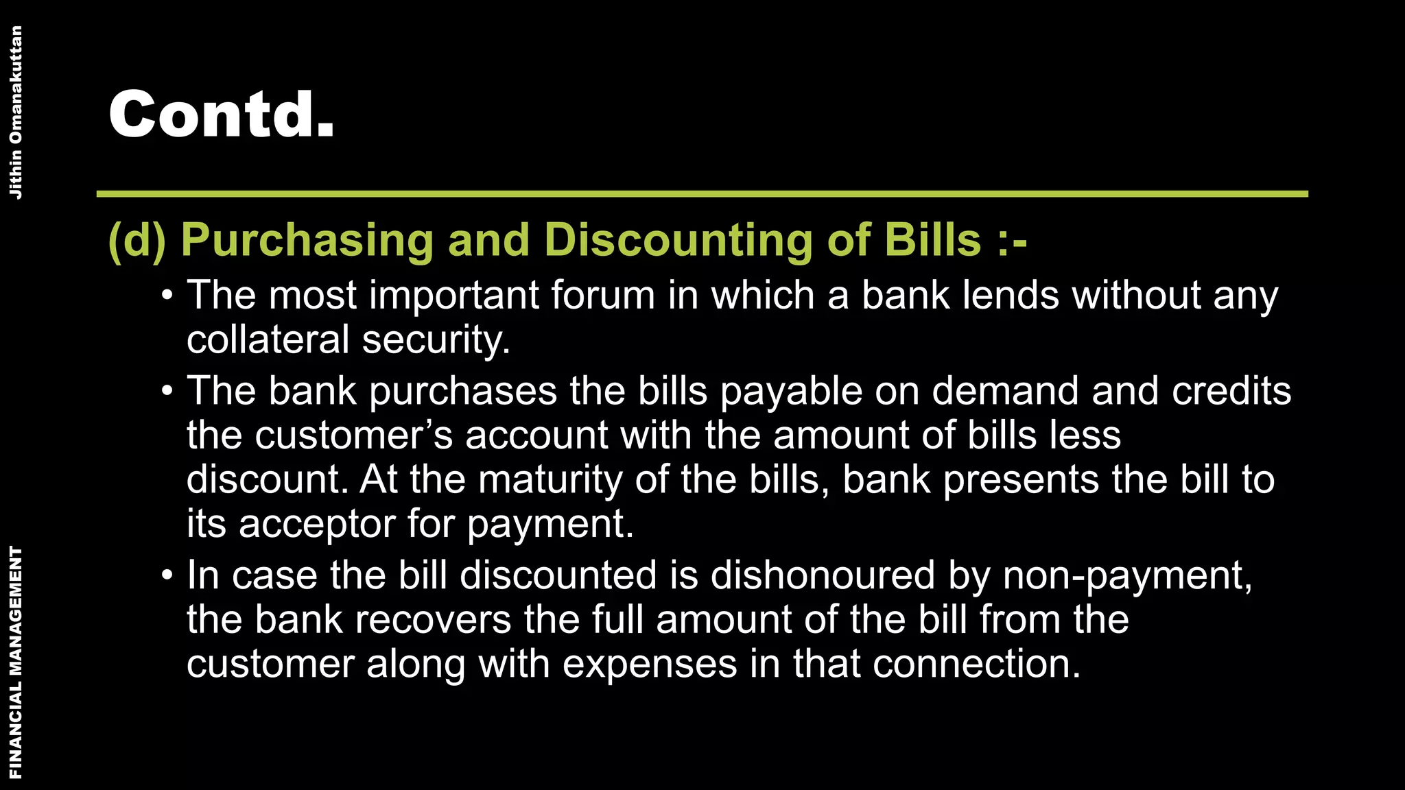 FINANCIALMANAGEMENTJithinOmanakuttan
Contd.
(d) Purchasing and Discounting of Bills :-
• The most important forum in which a bank lends without any
collateral security.
• The bank purchases the bills payable on demand and credits
the customer’s account with the amount of bills less
discount. At the maturity of the bills, bank presents the bill to
its acceptor for payment.
• In case the bill discounted is dishonoured by non-payment,
the bank recovers the full amount of the bill from the
customer along with expenses in that connection.
 