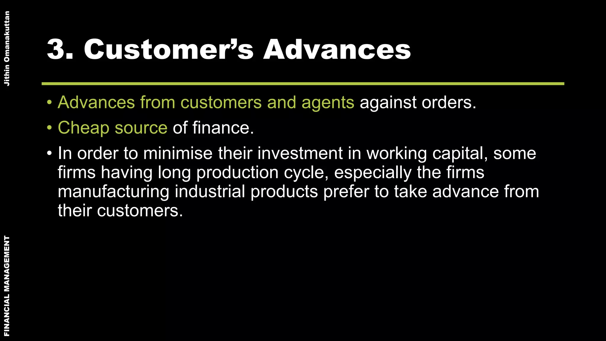 FINANCIALMANAGEMENTJithinOmanakuttan
3. Customer’s Advances
• Advances from customers and agents against orders.
• Cheap source of finance.
• In order to minimise their investment in working capital, some
firms having long production cycle, especially the firms
manufacturing industrial products prefer to take advance from
their customers.
 