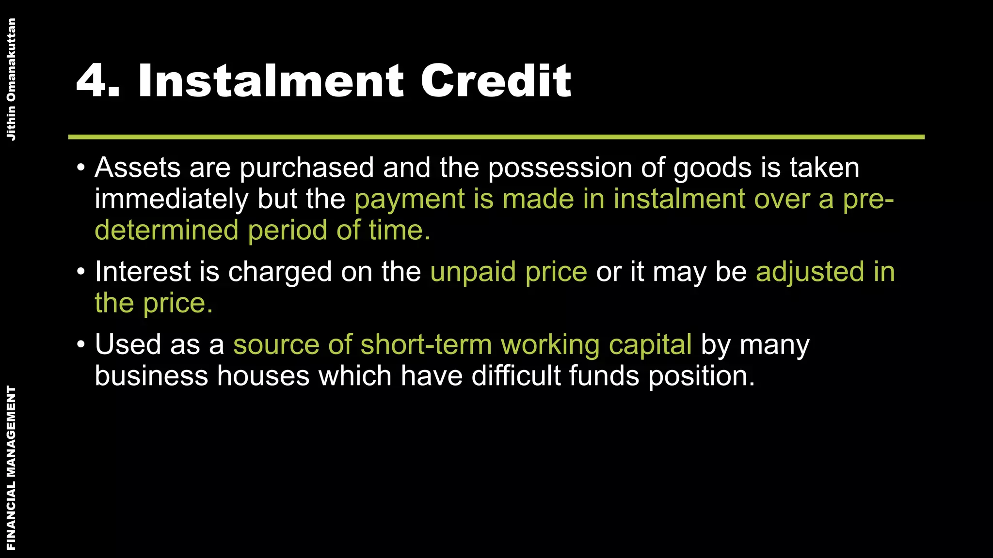 FINANCIALMANAGEMENTJithinOmanakuttan
4. Instalment Credit
• Assets are purchased and the possession of goods is taken
immediately but the payment is made in instalment over a pre-
determined period of time.
• Interest is charged on the unpaid price or it may be adjusted in
the price.
• Used as a source of short-term working capital by many
business houses which have difficult funds position.
 