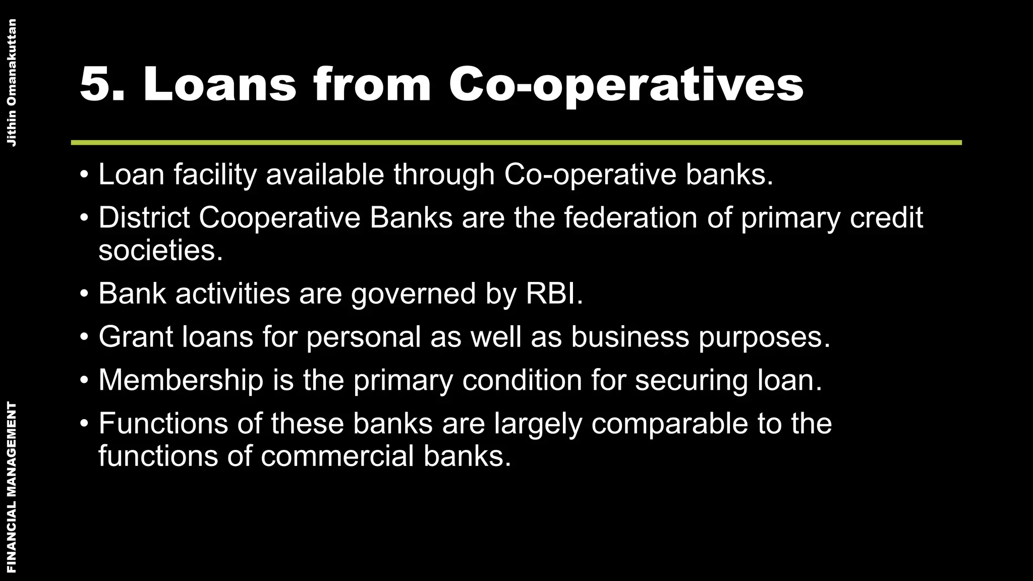 FINANCIALMANAGEMENTJithinOmanakuttan
5. Loans from Co-operatives
• Loan facility available through Co-operative banks.
• District Cooperative Banks are the federation of primary credit
societies.
• Bank activities are governed by RBI.
• Grant loans for personal as well as business purposes.
• Membership is the primary condition for securing loan.
• Functions of these banks are largely comparable to the
functions of commercial banks.
 