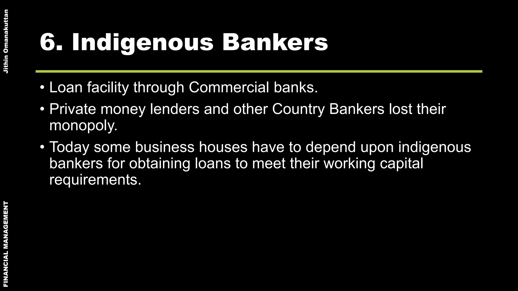 FINANCIALMANAGEMENTJithinOmanakuttan
6. Indigenous Bankers
• Loan facility through Commercial banks.
• Private money lenders and other Country Bankers lost their
monopoly.
• Today some business houses have to depend upon indigenous
bankers for obtaining loans to meet their working capital
requirements.
 