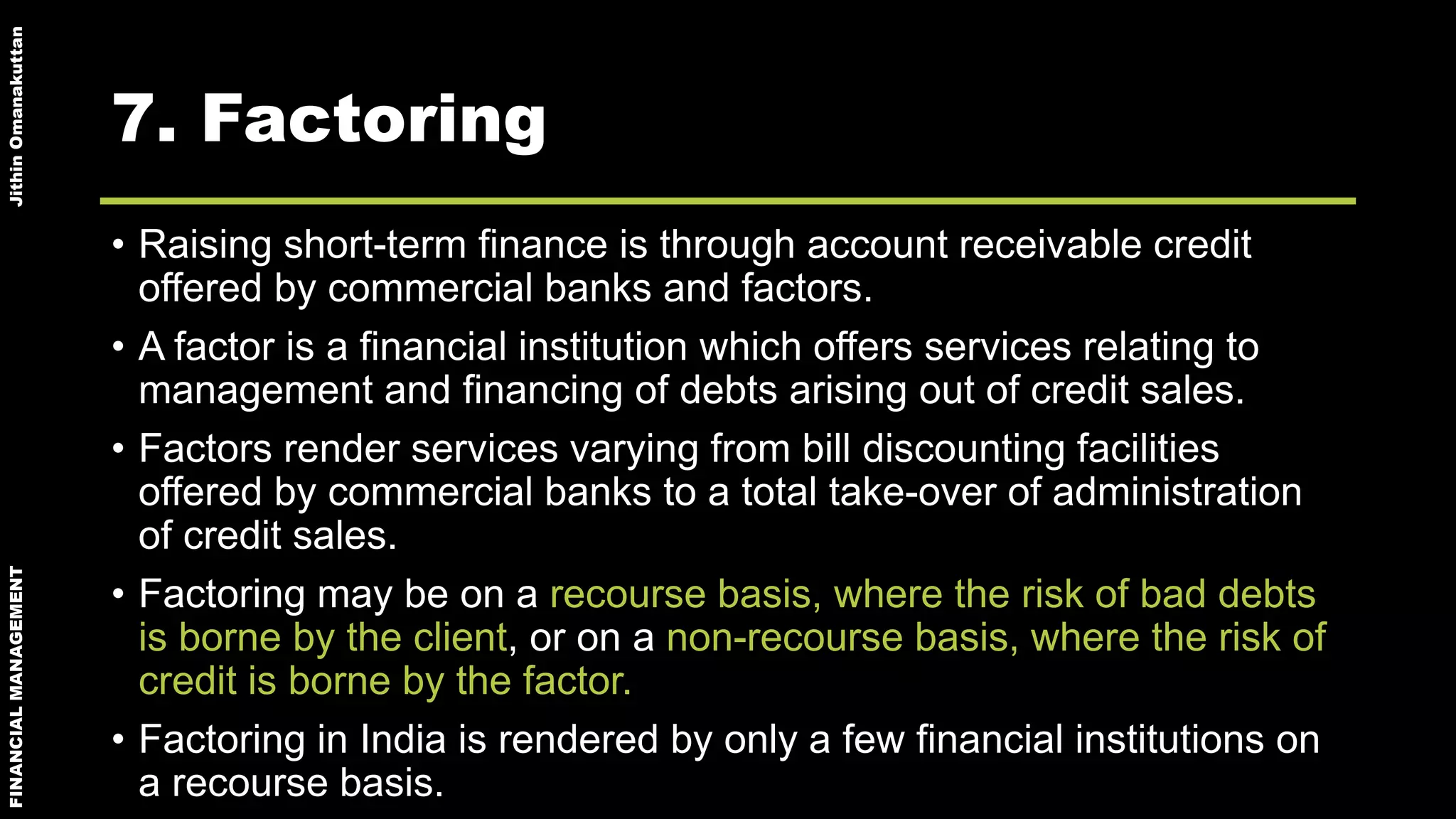 FINANCIALMANAGEMENTJithinOmanakuttan
7. Factoring
• Raising short-term finance is through account receivable credit
offered by commercial banks and factors.
• A factor is a financial institution which offers services relating to
management and financing of debts arising out of credit sales.
• Factors render services varying from bill discounting facilities
offered by commercial banks to a total take-over of administration
of credit sales.
• Factoring may be on a recourse basis, where the risk of bad debts
is borne by the client, or on a non-recourse basis, where the risk of
credit is borne by the factor.
• Factoring in India is rendered by only a few financial institutions on
a recourse basis.
 