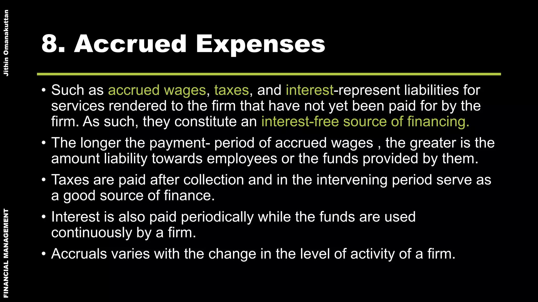 FINANCIALMANAGEMENTJithinOmanakuttan
8. Accrued Expenses
• Such as accrued wages, taxes, and interest-represent liabilities for
services rendered to the firm that have not yet been paid for by the
firm. As such, they constitute an interest-free source of financing.
• The longer the payment- period of accrued wages , the greater is the
amount liability towards employees or the funds provided by them.
• Taxes are paid after collection and in the intervening period serve as
a good source of finance.
• Interest is also paid periodically while the funds are used
continuously by a firm.
• Accruals varies with the change in the level of activity of a firm.
 