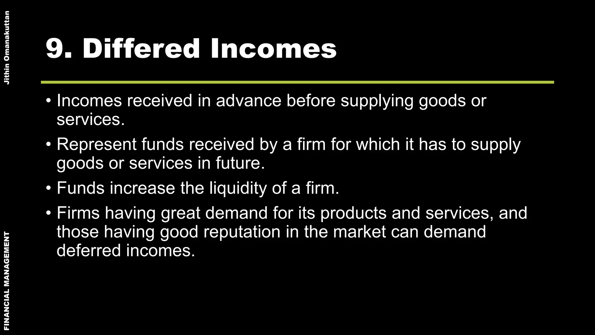 FINANCIALMANAGEMENTJithinOmanakuttan
9. Differed Incomes
• Incomes received in advance before supplying goods or
services.
• Represent funds received by a firm for which it has to supply
goods or services in future.
• Funds increase the liquidity of a firm.
• Firms having great demand for its products and services, and
those having good reputation in the market can demand
deferred incomes.
 