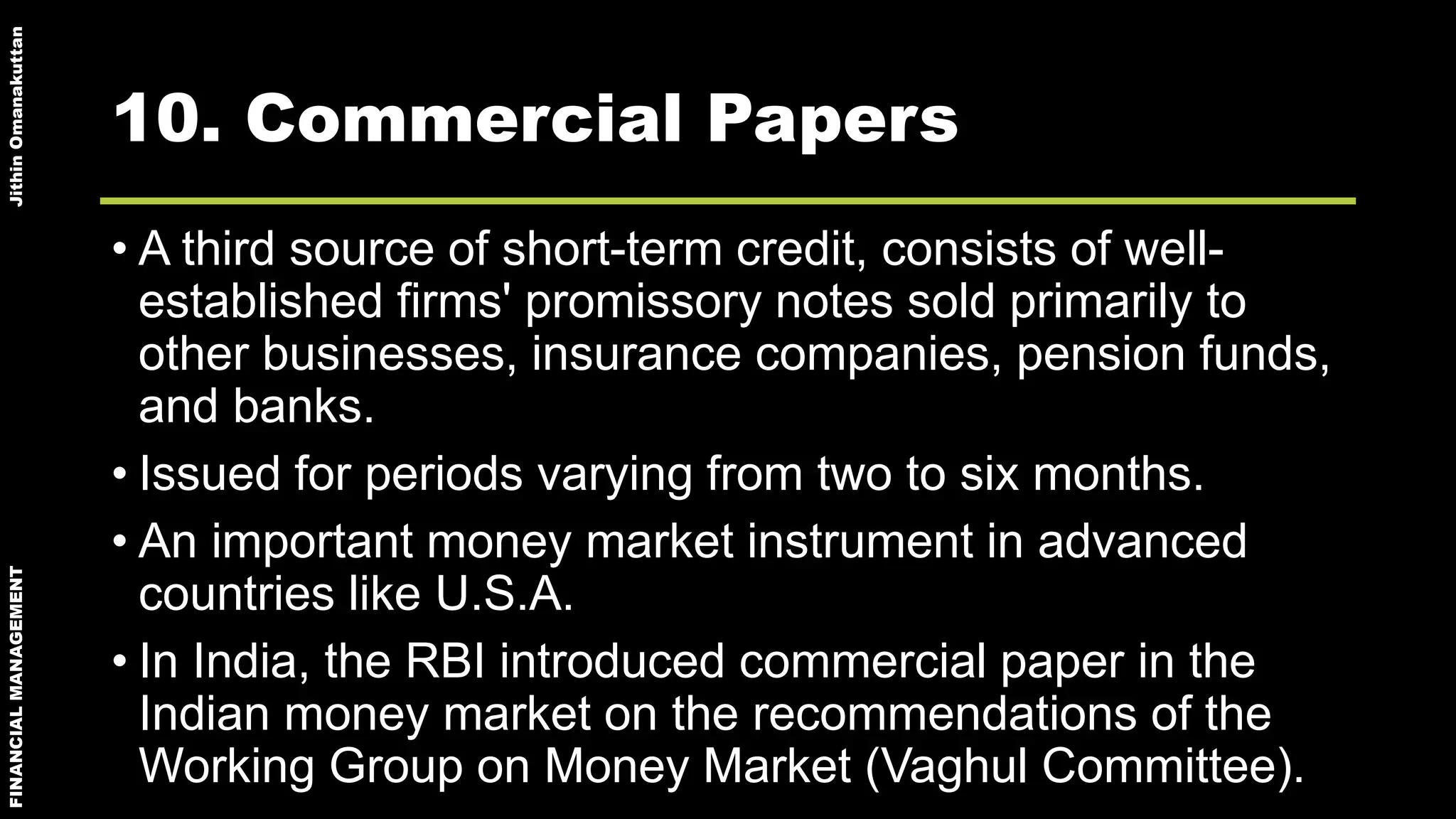 FINANCIALMANAGEMENTJithinOmanakuttan
10. Commercial Papers
• A third source of short-term credit, consists of well-
established firms' promissory notes sold primarily to
other businesses, insurance companies, pension funds,
and banks.
• Issued for periods varying from two to six months.
• An important money market instrument in advanced
countries like U.S.A.
• In India, the RBI introduced commercial paper in the
Indian money market on the recommendations of the
Working Group on Money Market (Vaghul Committee).
 