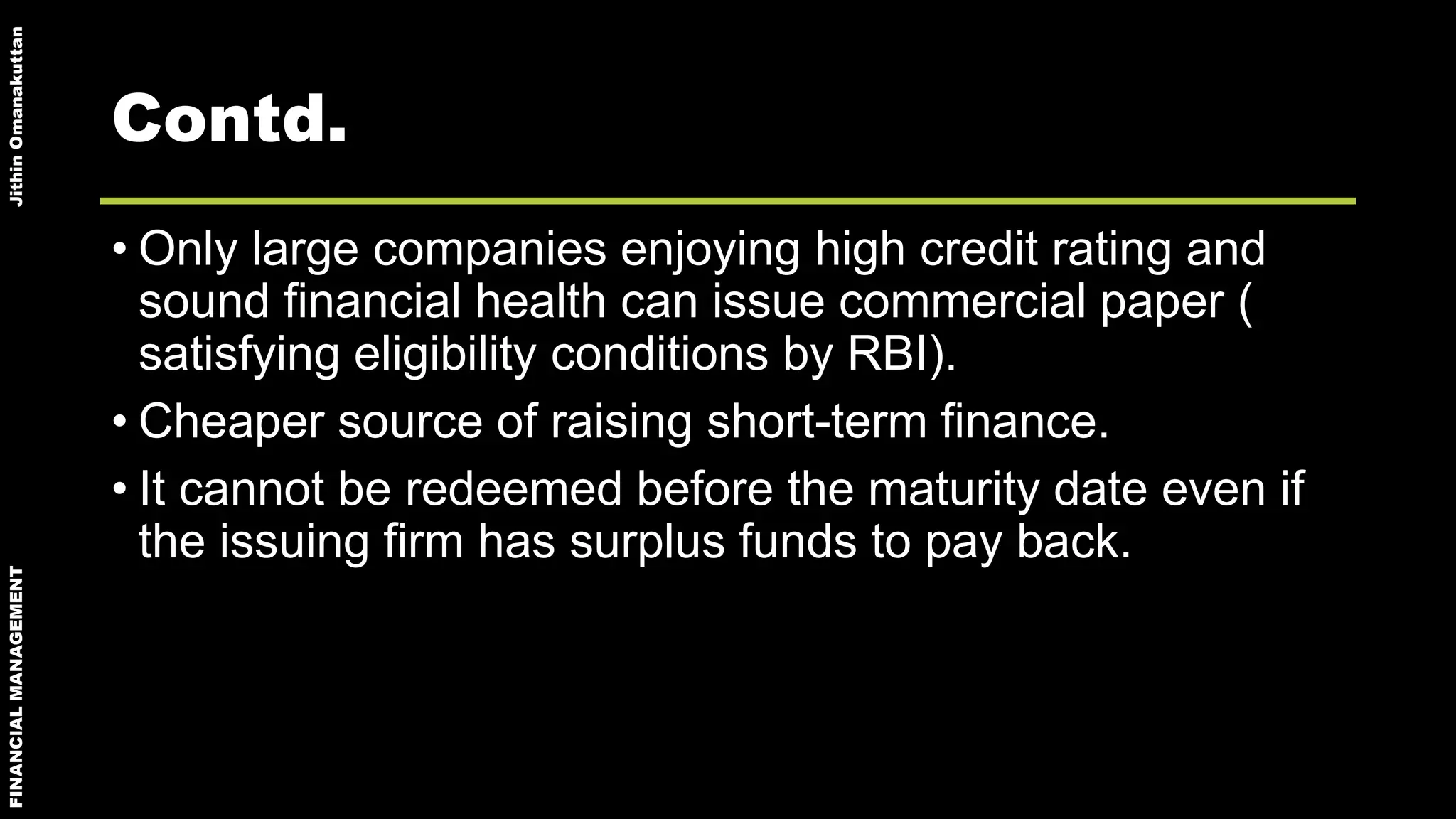 FINANCIALMANAGEMENTJithinOmanakuttan
Contd.
• Only large companies enjoying high credit rating and
sound financial health can issue commercial paper (
satisfying eligibility conditions by RBI).
• Cheaper source of raising short-term finance.
• It cannot be redeemed before the maturity date even if
the issuing firm has surplus funds to pay back.
 