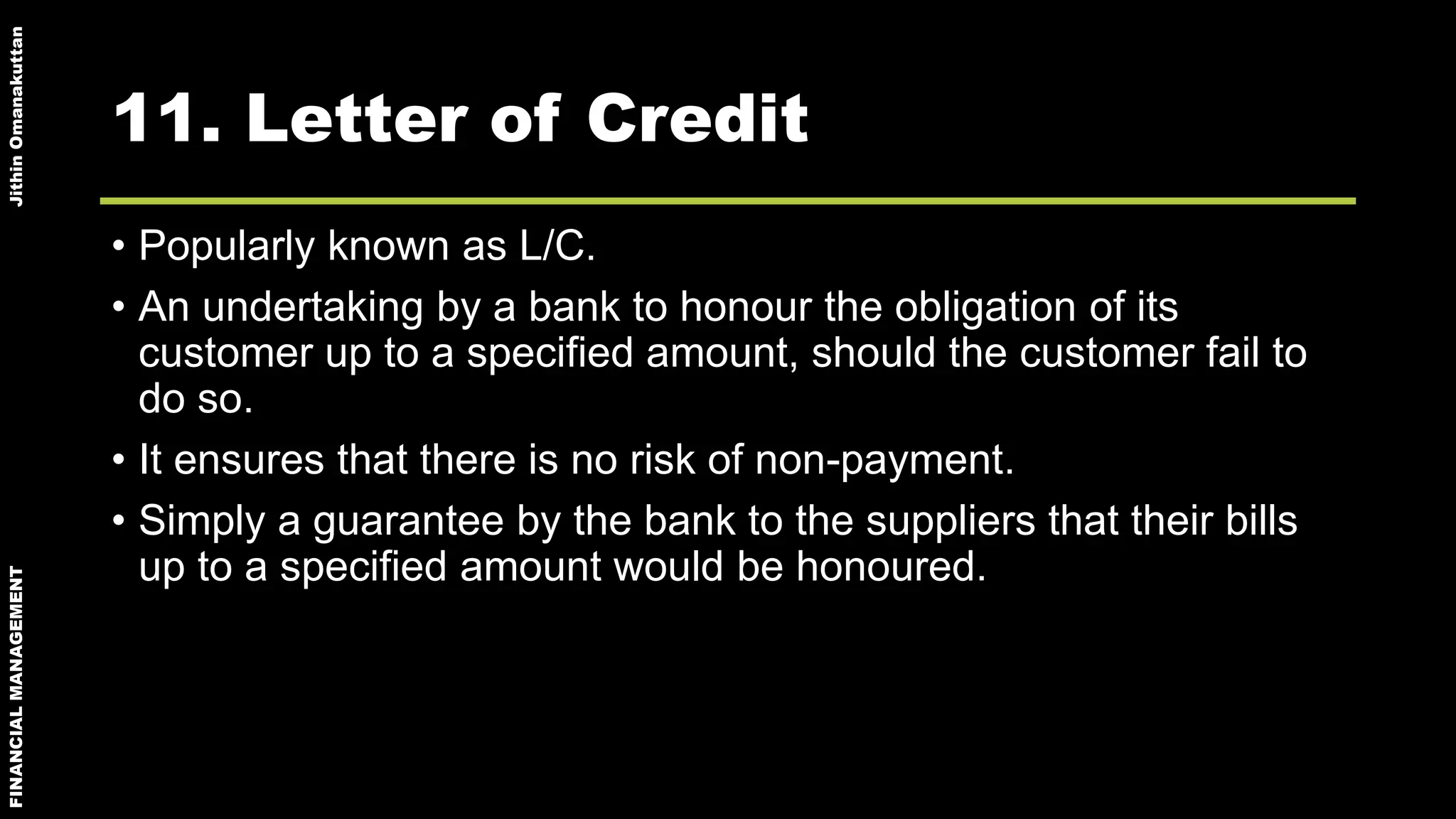 FINANCIALMANAGEMENTJithinOmanakuttan
11. Letter of Credit
• Popularly known as L/C.
• An undertaking by a bank to honour the obligation of its
customer up to a specified amount, should the customer fail to
do so.
• It ensures that there is no risk of non-payment.
• Simply a guarantee by the bank to the suppliers that their bills
up to a specified amount would be honoured.
 